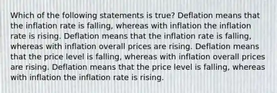 Which of the following statements is true? Deflation means that the inflation rate is falling, whereas with inflation the inflation rate is rising. Deflation means that the inflation rate is falling, whereas with inflation overall prices are rising. Deflation means that the price level is falling, whereas with inflation overall prices are rising. Deflation means that the price level is falling, whereas with inflation the inflation rate is rising.