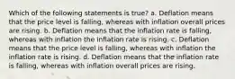 Which of the following statements is true? a. Deflation means that the price level is falling, whereas with inflation overall prices are rising. b. Deflation means that the inflation rate is falling, whereas with inflation the inflation rate is rising. c. Deflation means that the price level is falling, whereas with inflation the inflation rate is rising. d. Deflation means that the inflation rate is falling, whereas with inflation overall prices are rising.