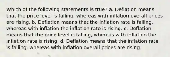 Which of the following statements is true? a. Deflation means that the price level is falling, whereas with inflation overall prices are rising. b. Deflation means that the inflation rate is falling, whereas with inflation the inflation rate is rising. c. Deflation means that the price level is falling, whereas with inflation the inflation rate is rising. d. Deflation means that the inflation rate is falling, whereas with inflation overall prices are rising.