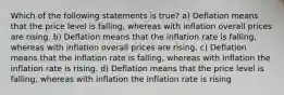 Which of the following statements is true? a) Deflation means that the price level is falling, whereas with inflation overall prices are rising. b) Deflation means that the inflation rate is falling, whereas with inflation overall prices are rising. c) Deflation means that the inflation rate is falling, whereas with inflation the inflation rate is rising. d) Deflation means that the price level is falling, whereas with inflation the inflation rate is rising