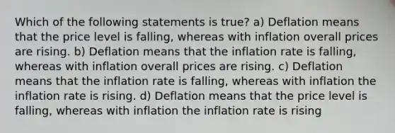 Which of the following statements is true? a) Deflation means that the price level is falling, whereas with inflation overall prices are rising. b) Deflation means that the inflation rate is falling, whereas with inflation overall prices are rising. c) Deflation means that the inflation rate is falling, whereas with inflation the inflation rate is rising. d) Deflation means that the price level is falling, whereas with inflation the inflation rate is rising