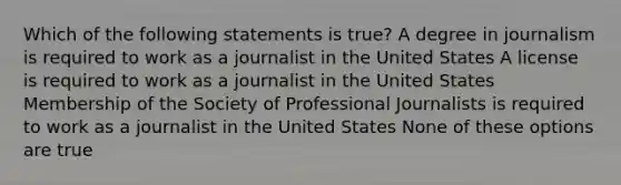 Which of the following statements is true? A degree in journalism is required to work as a journalist in the United States A license is required to work as a journalist in the United States Membership of the Society of Professional Journalists is required to work as a journalist in the United States None of these options are true