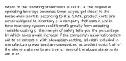 Which of the following statements is TRUE? a. the degree of operating leverage becomes lower as you get closer to the break-even point b. according to U.S. GAAP, product costs are never assigned to inventory c. a company that uses a just-in-time inventory system could benefit greatly from adopting variable costing d. the margin of safety tells you the percentage by which sales would increase if the company's assumptions turn out to be correct e. with absorption costing, all costs included in manufacturing overhead are categorized as product costs f. all of the above statements are true g. none of the above statements are true