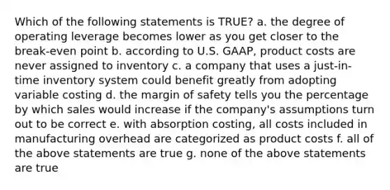 Which of the following statements is TRUE? a. the degree of operating leverage becomes lower as you get closer to the break-even point b. according to U.S. GAAP, product costs are never assigned to inventory c. a company that uses a just-in-time inventory system could benefit greatly from adopting variable costing d. the margin of safety tells you the percentage by which sales would increase if the company's assumptions turn out to be correct e. with absorption costing, all costs included in manufacturing overhead are categorized as product costs f. all of the above statements are true g. none of the above statements are true