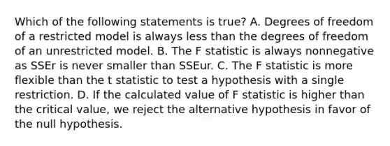 Which of the following statements is true? A. Degrees of freedom of a restricted model is always less than the degrees of freedom of an unrestricted model. B. The F statistic is always nonnegative as SSEr is never smaller than SSEur. C. The F statistic is more flexible than the t statistic to test a hypothesis with a single restriction. D. If the calculated value of F statistic is higher than the critical value, we reject the alternative hypothesis in favor of the null hypothesis.