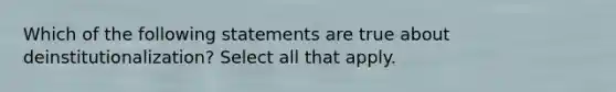 Which of the following statements are true about deinstitutionalization? Select all that apply.