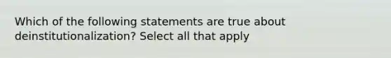 Which of the following statements are true about deinstitutionalization? Select all that apply