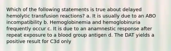 Which of the following statements is true about delayed hemolytic transfusion reactions? a. It is usually due to an ABO incompatibility b. Hemoglobinemia and hemoglobinuria frequently occur c. It is due to an anamnestic response after repeat exposure to a blood group antigen d. The DAT yields a positive result for C3d only