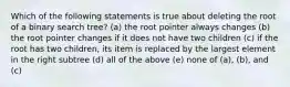 Which of the following statements is true about deleting the root of a binary search tree? (a) the root pointer always changes (b) the root pointer changes if it does not have two children (c) if the root has two children, its item is replaced by the largest element in the right subtree (d) all of the above (e) none of (a), (b), and (c)