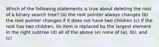 Which of the following statements is true about deleting the root of a binary search tree? (a) the root pointer always changes (b) the root pointer changes if it does not have two children (c) if the root has two children, its item is replaced by the largest element in the right subtree (d) all of the above (e) none of (a), (b), and (c)