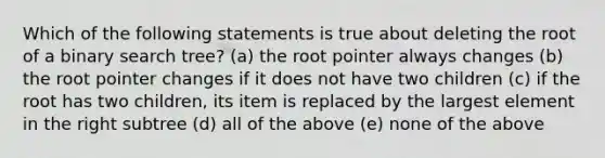 Which of the following statements is true about deleting the root of a binary search tree? (a) the root pointer always changes (b) the root pointer changes if it does not have two children (c) if the root has two children, its item is replaced by the largest element in the right subtree (d) all of the above (e) none of the above