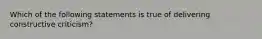 Which of the following statements is true of delivering constructive criticism?