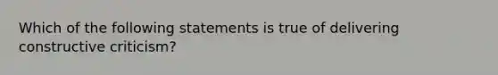 Which of the following statements is true of delivering constructive criticism?