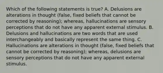 Which of the following statements is true? A. Delusions are alterations in thought (false, fixed beliefs that cannot be corrected by reasoning); whereas, hallucinations are sensory perceptions that do not have any apparent external stimulus. B. Delusions and hallucinations are two words that are used interchangeably and basically represent the same thing. C. Hallucinations are alterations in thought (false, fixed beliefs that cannot be corrected by reasoning); whereas, delusions are sensory perceptions that do not have any apparent external stimulus.