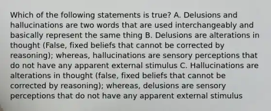 Which of the following statements is true? A. Delusions and hallucinations are two words that are used interchangeably and basically represent the same thing B. Delusions are alterations in thought (False, fixed beliefs that cannot be corrected by reasoning); whereas, hallucinations are sensory perceptions that do not have any apparent external stimulus C. Hallucinations are alterations in thought (false, fixed beliefs that cannot be corrected by reasoning); whereas, delusions are sensory perceptions that do not have any apparent external stimulus