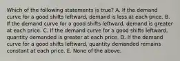 Which of the following statements is true? A. If the demand curve for a good shifts leftward, demand is less at each price. B. If the demand curve for a good shifts leftward, demand is greater at each price. C. If the demand curve for a good shifts leftward, quantity demanded is greater at each price. D. If the demand curve for a good shifts leftward, quantity demanded remains constant at each price. E. None of the above.