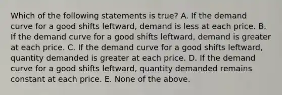 Which of the following statements is true? A. If the demand curve for a good shifts leftward, demand is less at each price. B. If the demand curve for a good shifts leftward, demand is greater at each price. C. If the demand curve for a good shifts leftward, quantity demanded is greater at each price. D. If the demand curve for a good shifts leftward, quantity demanded remains constant at each price. E. None of the above.