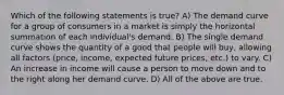 Which of the following statements is true? A) The demand curve for a group of consumers in a market is simply the horizontal summation of each individual's demand. B) The single demand curve shows the quantity of a good that people will buy, allowing all factors (price, income, expected future prices, etc.) to vary. C) An increase in income will cause a person to move down and to the right along her demand curve. D) All of the above are true.