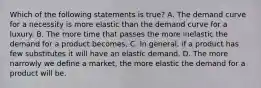 Which of the following statements is true? A. The demand curve for a necessity is more elastic than the demand curve for a luxury. B. The more time that passes the more inelastic the demand for a product becomes. C. In general, if a product has few substitutes it will have an elastic demand. D. The more narrowly we define a market, the more elastic the demand for a product will be.