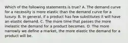 Which of the following statements is true? A. The demand curve for a necessity is more elastic than the demand curve for a luxury. B. In general, if a product has few substitutes it will have an elastic demand. C. The more time that passes the more inelastic the demand for a product becomes. D. The more narrowly we define a market, the more elastic the demand for a product will be.