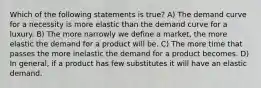 Which of the following statements is true? A) The demand curve for a necessity is more elastic than the demand curve for a luxury. B) The more narrowly we define a market, the more elastic the demand for a product will be. C) The more time that passes the more inelastic the demand for a product becomes. D) In general, if a product has few substitutes it will have an elastic demand.