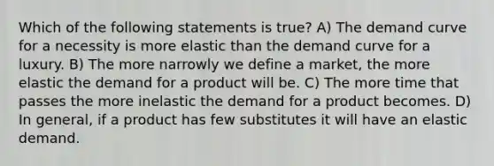 Which of the following statements is true? A) The demand curve for a necessity is more elastic than the demand curve for a luxury. B) The more narrowly we define a market, the more elastic the demand for a product will be. C) The more time that passes the more inelastic the demand for a product becomes. D) In general, if a product has few substitutes it will have an elastic demand.