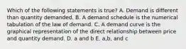 Which of the following statements is true? A. Demand is different than quantity demanded. B. A demand schedule is the numerical tabulation of the law of demand. C. A demand curve is the graphical representation of the direct relationship between price and quantity demand. D. a and b E. a,b, and c