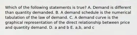 Which of the following statements is true? A. Demand is different than quantity demanded. B. A demand schedule is the numerical tabulation of the law of demand. C. A demand curve is the graphical representation of the direct relationship between price and quantity demand. D. a and b E. a,b, and c