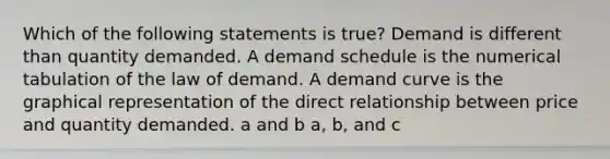 Which of the following statements is true? Demand is different than quantity demanded. A demand schedule is the numerical tabulation of the law of demand. A demand curve is the graphical representation of the direct relationship between price and quantity demanded. a and b a, b, and c