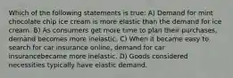 Which of the following statements is true: A) Demand for mint chocolate chip ice cream is more elastic than the demand for ice cream. B) As consumers get more time to plan their purchases, demand becomes more inelastic. C) When it became easy to search for car insurance online, demand for car insurancebecame more inelastic. D) Goods considered necessities typically have elastic demand.