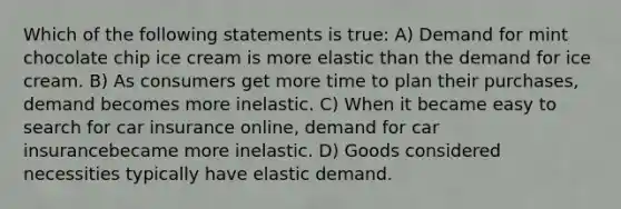 Which of the following statements is true: A) Demand for mint chocolate chip ice cream is more elastic than the demand for ice cream. B) As consumers get more time to plan their purchases, demand becomes more inelastic. C) When it became easy to search for car insurance online, demand for car insurancebecame more inelastic. D) Goods considered necessities typically have elastic demand.