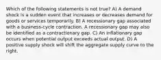 Which of the following statements is not true? A) A demand shock is a sudden event that increases or decreases demand for goods or services temporarily. B) A recessionary gap associated with a business-cycle contraction. A recessionary gap may also be identified as a contractionary gap. C) An inflationary gap occurs when potential output exceeds actual output. D) A positive supply shock will shift the aggregate supply curve to the right.