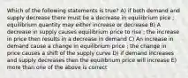 Which of the following statements is true? A) if both demand and supply decrease there must be a decrease in equilibrium pice ; equilibrium quantity may either increase or decrease B) A decrease in supply causes equilibrium price to rise ; the increase in price then results in a decrease in demand C) An increase in demand cause a change in equilibrium price ; the change in price causes a shift of the supply curve D) if demand increases and supply decreases then the equilibrium price will increase E) more than one of the above is correct