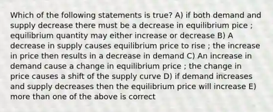 Which of the following statements is true? A) if both demand and supply decrease there must be a decrease in equilibrium pice ; equilibrium quantity may either increase or decrease B) A decrease in supply causes equilibrium price to rise ; the increase in price then results in a decrease in demand C) An increase in demand cause a change in equilibrium price ; the change in price causes a shift of the supply curve D) if demand increases and supply decreases then the equilibrium price will increase E) more than one of the above is correct