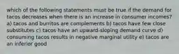 which of the following statements must be true if the demand for tacos decreases when there is an increase in consumer incomes? a) tacos and burritos are complements b) tacos have few close substitutes c) tacos have an upward-sloping demand curve d) consuming tacos results in negative marginal utility e) tacos are an inferior good