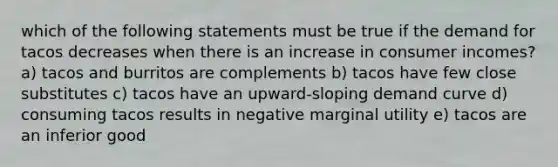 which of the following statements must be true if the demand for tacos decreases when there is an increase in consumer incomes? a) tacos and burritos are complements b) tacos have few close substitutes c) tacos have an upward-sloping demand curve d) consuming tacos results in negative marginal utility e) tacos are an inferior good