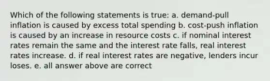 Which of the following statements is true: a. demand-pull inflation is caused by excess total spending b. cost-push inflation is caused by an increase in resource costs c. if nominal interest rates remain the same and the interest rate falls, real interest rates increase. d. if real interest rates are negative, lenders incur loses. e. all answer above are correct