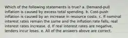 Which of the following statements is true? a. Demand-pull inflation is caused by excess total spending. b. Cost-push inflation is caused by an increase in resource costs. c. If nominal interest rates remain the same and the inflation rate falls, real interest rates increase. d. If real interest rates are negative, lenders incur loses. e. All of the answers above are correct.