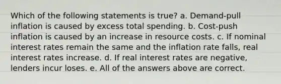 Which of the following statements is true? a. Demand-pull inflation is caused by excess total spending. b. Cost-push inflation is caused by an increase in resource costs. c. If nominal interest rates remain the same and the inflation rate falls, real interest rates increase. d. If real interest rates are negative, lenders incur loses. e. All of the answers above are correct.