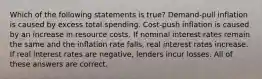 Which of the following statements is true? Demand-pull inflation is caused by excess total spending. Cost-push inflation is caused by an increase in resource costs. If nominal interest rates remain the same and the inflation rate falls, real interest rates increase. If real interest rates are negative, lenders incur losses. All of these answers are correct.