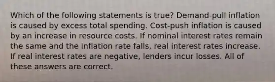 Which of the following statements is true? Demand-pull inflation is caused by excess total spending. Cost-push inflation is caused by an increase in resource costs. If nominal interest rates remain the same and the inflation rate falls, real interest rates increase. If real interest rates are negative, lenders incur losses. All of these answers are correct.