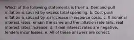 Which of the following statements is true? a. Demand-pull inflation is caused by excess total spending. b. Cost-push inflation is caused by an increase in resource costs. c. If nominal interest rates remain the same and the inflation rate falls, real interest rates increase. d. If real interest rates are negative, lenders incur losses. e. All of these answers are correct.