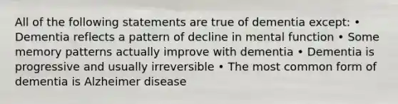 All of the following statements are true of dementia except: • Dementia reflects a pattern of decline in mental function • Some memory patterns actually improve with dementia • Dementia is progressive and usually irreversible • The most common form of dementia is Alzheimer disease