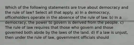 Which of the following statements are true about democracy and the rule of law? Select all that apply. a) In a democracy, officeholders operate in the absence of the rule of law. b) In a democracy, the power to govern is derived from the people. c) The rule of law requires that those who govern and those governed both abide by the laws of the land. d) If a law is unjust, then under the rule of law, government officials should