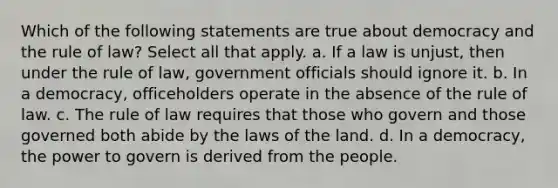 Which of the following statements are true about democracy and the rule of law? Select all that apply. a. If a law is unjust, then under the rule of law, government officials should ignore it. b. In a democracy, officeholders operate in the absence of the rule of law. c. The rule of law requires that those who govern and those governed both abide by the laws of the land. d. In a democracy, the power to govern is derived from the people.