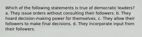 Which of the following statements is true of democratic leaders? a. They issue orders without consulting their followers. b. They hoard decision-making power for themselves. c. They allow their followers to make final decisions. d. They incorporate input from their followers.