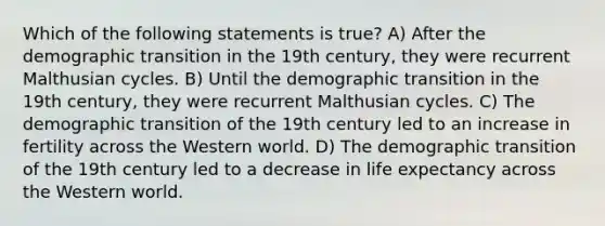 Which of the following statements is true? A) After the demographic transition in the 19th century, they were recurrent Malthusian cycles. B) Until the demographic transition in the 19th century, they were recurrent Malthusian cycles. C) The demographic transition of the 19th century led to an increase in fertility across the Western world. D) The demographic transition of the 19th century led to a decrease in life expectancy across the Western world.