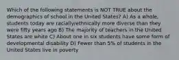 Which of the following statements is NOT TRUE about the demographics of school in the United States? A) As a whole, students today are racially/ethnically more diverse than they were fifty years ago B) The majority of teachers in the United States are white C) About one in six students have some form of developmental disability D) Fewer than 5% of students in the United States live in poverty