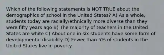 Which of the following statements is NOT TRUE about the demographics of school in the United States? A) As a whole, students today are racially/ethnically more diverse than they were fifty years ago B) The majority of teachers in the United States are white C) About one in six students have some form of developmental disability D) Fewer than 5% of students in the United States live in poverty