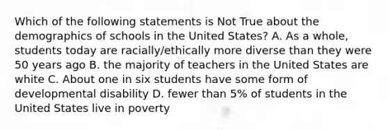 Which of the following statements is Not True about the demographics of schools in the United States? A. As a whole, students today are racially/ethically more diverse than they were 50 years ago B. the majority of teachers in the United States are white C. About one in six students have some form of developmental disability D. fewer than 5% of students in the United States live in poverty